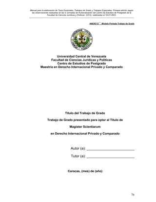 Manual para la elaboración de Tesis Doctorales, Trabajos de Grado y Trabajos Especiales. Primera edición según
las observaciones realizadas en las V Jornadas de Autoevaluación del Centro de Estudios de Postgrado de la
Facultad de Ciencias Jurídicas y Políticas (UCV), celebradas el 18-07-2003.
__________________________________________________________________________________________________________________________
76
ANEXO D´´. Modelo Portada Trabajo de Grado
Universidad Central de Venezuela
Facultad de Ciencias Jurídicas y Políticas
Centro de Estudios de Postgrado
Maestría en Derecho Internacional Privado y Comparado
Título del Trabajo de Grado
Trabajo de Grado presentado para optar al Título de
Magister Scientiarum
en Derecho Internacional Privado y Comparado
Autor (a): ________________________
Tutor (a): ________________________
Caracas, (mes) de (año)
 