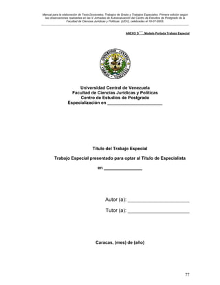 Manual para la elaboración de Tesis Doctorales, Trabajos de Grado y Trabajos Especiales. Primera edición según
las observaciones realizadas en las V Jornadas de Autoevaluación del Centro de Estudios de Postgrado de la
Facultad de Ciencias Jurídicas y Políticas (UCV), celebradas el 18-07-2003.
__________________________________________________________________________________________________________________________
77
ANEXO D´´´. Modelo Portada Trabajo Especial
Universidad Central de Venezuela
Facultad de Ciencias Jurídicas y Políticas
Centro de Estudios de Postgrado
Especialización en _______________________
Título del Trabajo Especial
Trabajo Especial presentado para optar al Título de Especialista
en ________________
Autor (a): ______________________
Tutor (a): ______________________
Caracas, (mes) de (año)
 