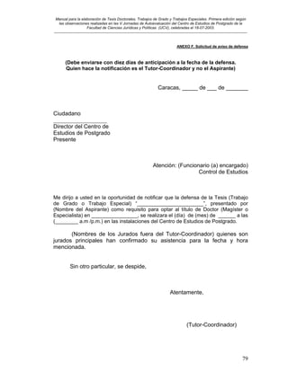 Manual para la elaboración de Tesis Doctorales, Trabajos de Grado y Trabajos Especiales. Primera edición según
las observaciones realizadas en las V Jornadas de Autoevaluación del Centro de Estudios de Postgrado de la
Facultad de Ciencias Jurídicas y Políticas (UCV), celebradas el 18-07-2003.
__________________________________________________________________________________________________________________________
79
ANEXO F. Solicitud de aviso de defensa
(Debe enviarse con diez días de anticipación a la fecha de la defensa.
Quien hace la notificación es el Tutor-Coordinador y no el Aspirante)
Caracas, _____ de ___ de _______
Ciudadano
___________________
Director del Centro de
Estudios de Postgrado
Presente
Atención: (Funcionario (a) encargado)
Control de Estudios
Me dirijo a usted en la oportunidad de notificar que la defensa de la Tesis (Trabajo
de Grado o Trabajo Especial) “_______________________”, presentado por
(Nombre del Aspirante) como requisito para optar al título de Doctor (Magíster o
Especialista) en ________________, se realizara el (día) de (mes) de ______ a las
(________ a.m /p.m.) en las instalaciones del Centro de Estudios de Postgrado.
(Nombres de los Jurados fuera del Tutor-Coordinador) quienes son
jurados principales han confirmado su asistencia para la fecha y hora
mencionada.
Sin otro particular, se despide,
Atentamente,
(Tutor-Coordinador)
 