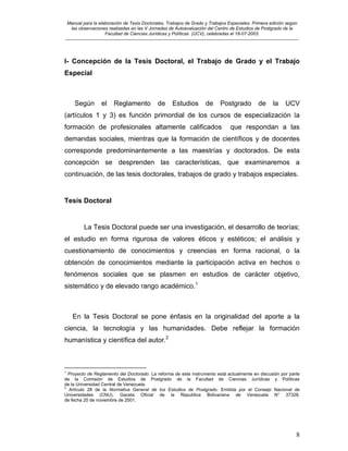 Manual para la elaboración de Tesis Doctorales, Trabajos de Grado y Trabajos Especiales. Primera edición según
las observaciones realizadas en las V Jornadas de Autoevaluación del Centro de Estudios de Postgrado de la
Facultad de Ciencias Jurídicas y Políticas (UCV), celebradas el 18-07-2003.
__________________________________________________________________________________________________________________________
8
I- Concepción de la Tesis Doctoral, el Trabajo de Grado y el Trabajo
Especial
Según el Reglamento de Estudios de Postgrado de la UCV
(artículos 1 y 3) es función primordial de los cursos de especialización la
formación de profesionales altamente calificados que respondan a las
demandas sociales, mientras que la formación de científicos y de docentes
corresponde predominantemente a las maestrías y doctorados. De esta
concepción se desprenden las características, que examinaremos a
continuación, de las tesis doctorales, trabajos de grado y trabajos especiales.
Tesis Doctoral
La Tesis Doctoral puede ser una investigación, el desarrollo de teorías;
el estudio en forma rigurosa de valores éticos y estéticos; el análisis y
cuestionamiento de conocimientos y creencias en forma racional, o la
obtención de conocimientos mediante la participación activa en hechos o
fenómenos sociales que se plasmen en estudios de carácter objetivo,
sistemático y de elevado rango académico.1
En la Tesis Doctoral se pone énfasis en la originalidad del aporte a la
ciencia, la tecnología y las humanidades. Debe reflejar la formación
humanística y científica del autor.2
1
Proyecto de Reglamento del Doctorado. La reforma de este instrumento está actualmente en discusión por parte
de la Comisión de Estudios de Postgrado de la Facultad de Ciencias Jurídicas y Políticas
de la Universidad Central de Venezuela.
2
Artículo 28 de la Normativa General de los Estudios de Postgrado. Emitida por el Consejo Nacional de
Universidades (CNU). Gaceta Oficial de la Republica Bolivariana de Venezuela N° 37328,
de fecha 20 de noviembre de 2001.
 