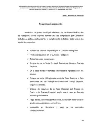 Manual para la elaboración de Tesis Doctorales, Trabajos de Grado y Trabajos Especiales. Primera edición según
las observaciones realizadas en las V Jornadas de Autoevaluación del Centro de Estudios de Postgrado de la
Facultad de Ciencias Jurídicas y Políticas (UCV), celebradas el 18-07-2003.
__________________________________________________________________________________________________________________________
80
ANEXO. Requisitos de graduación
Requisitos de graduación
La solicitud de grado, se dirigirá a la Dirección del Centro de Estudios
de Postgrado, y sólo se podrá tramitar una vez comprobado por Control de
Estudios, a petición del cursante, el cumplimiento de todos y cada uno de los
siguientes requisitos:
Número de créditos requerido por el Curso de Postgrado
Promedio requerido en el Curso de Postgrado
Todas las notas consignadas
Aprobación de la Tesis Doctoral, Trabajo de Grado o Trabajo
Especial
En el caso de los doctorados o la Maestría: Aprobación de los
idiomas
Entrega de ocho (08) ejemplares de la Tesis Doctoral o Seis
ejemplares (06) del Trabajo de Grado o del Trabajo Especial,
según sea el caso.
Entrega del resumen de la Tesis Doctoral, del Trabajo de
Grado o del Trabajo Especial, según sea el caso, en formato
impreso y en Diskette.
Pago de los Aranceles (permanencia, inscripción de la “tesis de
grado”, reincorporación, entre otros).
Inscripción en Secretaria y pago de los aranceles
correspondientes.
 