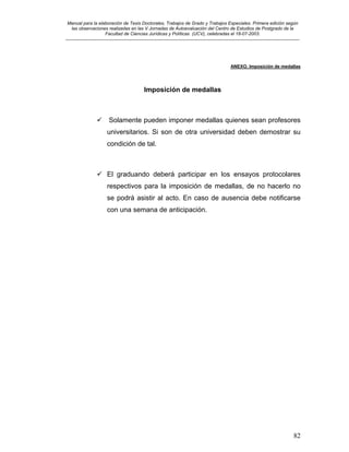 Manual para la elaboración de Tesis Doctorales, Trabajos de Grado y Trabajos Especiales. Primera edición según
las observaciones realizadas en las V Jornadas de Autoevaluación del Centro de Estudios de Postgrado de la
Facultad de Ciencias Jurídicas y Políticas (UCV), celebradas el 18-07-2003.
__________________________________________________________________________________________________________________________
82
ANEXO. Imposición de medallas
Imposición de medallas
Solamente pueden imponer medallas quienes sean profesores
universitarios. Si son de otra universidad deben demostrar su
condición de tal.
El graduando deberá participar en los ensayos protocolares
respectivos para la imposición de medallas, de no hacerlo no
se podrá asistir al acto. En caso de ausencia debe notificarse
con una semana de anticipación.
 
