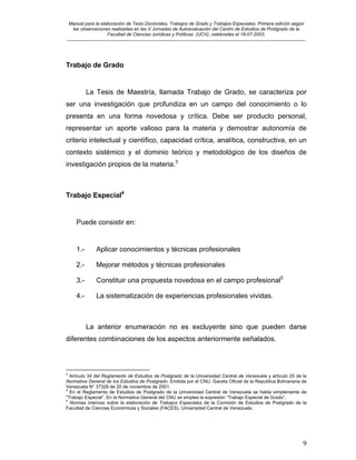 Manual para la elaboración de Tesis Doctorales, Trabajos de Grado y Trabajos Especiales. Primera edición según
las observaciones realizadas en las V Jornadas de Autoevaluación del Centro de Estudios de Postgrado de la
Facultad de Ciencias Jurídicas y Políticas (UCV), celebradas el 18-07-2003.
__________________________________________________________________________________________________________________________
9
Trabajo de Grado
La Tesis de Maestría, llamada Trabajo de Grado, se caracteriza por
ser una investigación que profundiza en un campo del conocimiento o lo
presenta en una forma novedosa y crítica. Debe ser producto personal,
representar un aporte valioso para la materia y demostrar autonomía de
criterio intelectual y científico, capacidad crítica, analítica, constructiva, en un
contexto sistémico y el dominio teórico y metodológico de los diseños de
investigación propios de la materia.3
Trabajo Especial4
Puede consistir en:
1.- Aplicar conocimientos y técnicas profesionales
2.- Mejorar métodos y técnicas profesionales
3.- Constituir una propuesta novedosa en el campo profesional5
4.- La sistematización de experiencias profesionales vividas.
La anterior enumeración no es excluyente sino que pueden darse
diferentes combinaciones de los aspectos anteriormente señalados.
3
Artículo 34 del Reglamento de Estudios de Postgrado de la Universidad Central de Venezuela y artículo 25 de la
Normativa General de los Estudios de Postgrado. Emitida por el CNU. Gaceta Oficial de la Republica Bolivariana de
Venezuela N° 37328 de 20 de noviembre de 2001.
4
En el Reglamento de Estudios de Postgrado de la Universidad Central de Venezuela se habla simplemente de
“Trabajo Especial”. En la Normativa General del CNU se emplea la expresión “Trabajo Especial de Grado”.
5
Normas Internas sobre la elaboración de Trabajos Especiales de la Comisión de Estudios de Postgrado de la
Facultad de Ciencias Económicas y Sociales (FACES). Universidad Central de Venezuela.
 
