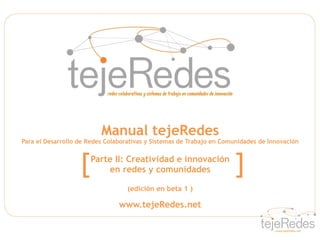 Manual tejeRedes
Para el Desarrollo de Redes Colaborativas y Sistemas de Trabajo en Comunidades de Innovación



                   [   Parte II: Creatividad e innovación
                           en redes y comunidades                     ]
                                   (edición en beta 1 )

                                www.tejeRedes.net
 