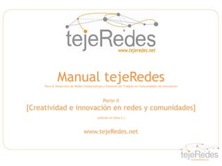Manual tejeRedes
     Para el Desarrollo de Redes Colaborativas y Sistemas de Trabajo en Comunidades de Innovación



                                             Parte II
[Creatividad e innovación en redes y comunidades]
                                         (edición en beta 2 )



                                www.tejeRedes.net
 