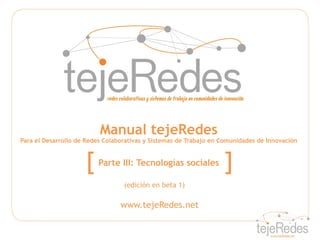 Manual tejeRedes
Para el Desarrollo de Redes Colaborativas y Sistemas de Trabajo en Comunidades de Innovación



                     [   Parte III: Tecnologías sociales           ]
                                  (edición en beta 1)

                                 www.tejeRedes.net
 