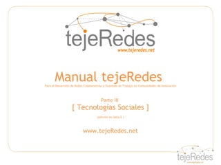 Manual tejeRedes
Para el Desarrollo de Redes Colaborativas y Sistemas de Trabajo en Comunidades de Innovación



                                       Parte III
                   [ Tecnologías Sociales ]
                                    (edición en beta 2 )



                          www.tejeRedes.net
 