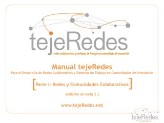Manual tejeRedes
Para el Desarrollo de Redes Colaborativas y Sistemas de Trabajo en Comunidades de Innovación



             [ Parte I: Redes y Comunidades Colaborativas                   ]
                                   (edición en beta 2 )


                                www.tejeRedes.net
 