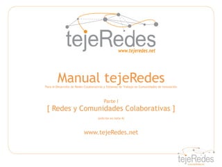 Manual tejeRedes
Para el Desarrollo de Redes Colaborativas y Sistemas de Trabajo en Comunidades de Innovación



                                        Parte I
 [ Redes y Comunidades Colaborativas ]
                                    (edición en beta 4)



                           www.tejeRedes.net
 