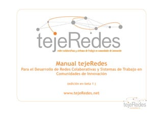 Manual tejeRedes
Para el Desarrollo de Redes Colaborativas y Sistemas de Trabajo en
                    Comunidades de Innovación

                         (edición en beta 1 )


                       www.tejeRedes.net
 