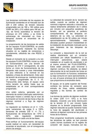 GRUPO INVERTER
                                                                         FLUX-CONTROL




Las tensiones nominales de los equipos de         La velocidad de variación de la tensión de
iluminación existentes en el mercado son de       salida, cuando se cambia de régimen
220 ó 230 voltios; de tensión reducida            nominal a régimen reducido o viceversa, se
programable son de 180 y 190 voltios para         realiza lentamente (alrededor de 5 voltios
VSAP de 200 y 210 voltios para VM así, se         por minuto) con pequeños escalones de
.fija, de forma automática la tensión de          tensión, así se garantiza el perfecto
arranque en 210 voltios, y se limita la           comportamiento de las lámparas sin
sobrecarga de intensidad en línea y               deterioro de su vida. La velocidad en
lámparas durante el encendido de la               estabilización es de 30 voltios por minuto
instalación.                                      aproximadamente.       Velocidades    más
                                                  elevadas pueden producir inestabilidad en
La programación de las tensiones de salida        la instalación de alumbrado motivado por la
de los equipos FLUX-CONTROL se puede              gran histeresis de las lámparas de
realizar localmente mediante los bornes           descarga.
situados en su regleta de conexiones o
remotamente, utilizando las vías RS232 y          La conexión y desconexión de la red se
RS485.                                            realiza diariamente por un contactor
                                                  controlado por célula fotoeléctrica o un
Desde el momento de la conexión a la red,         interruptor   astronómico,   que     estará
los equipos FLUX-CONTROL inician su ciclo         instalado en el cuadro de alumbrado o en
de funcionamiento con una tensión de              el mismo armario del FLUX-CONTROL.
arranque de 210 V consiguiendo, de esta           Estos están previstos para funcionar a
forma un inicio de funcionamiento de las          régimen continuo. No obstante, se deben
lámparas más suaves y unas intensidades           desconectar de la red durante las horas en
de pico inferiores a la nominal en los            que la iluminación no funciona; evitaremos
balastos y líneas de alimentación. Este valor     su bajo consumo en vacío aprovechando, a
de tensión de arranque se mantiene durante        su vez, el suave arranque de la instalación
un tiempo, programable de 5’ ó 10’.               que proporciona el encendido diario.
Transcurrido este tiempo, el equipo varía
dicha tensión de salida hasta que se              El equipo, en la parte superior del frontal,
estabilizada en el nivel correspondiente          contiene los bornes de conexión para
programado.                                       entrada de línea, salida estabilizada/
                                                  regulada y los bornes de cambio de
Una orden externa, generada por un                régimen.
elemento de control (interruptor astronómico,
interruptor horario o similar) fija el nivel de   Los bornes de cambio de régimen recibirán
iluminación en función de las horas a flujo de    la orden (230 V.+/- 10%) a la hora
régimen nominal o a flujo de régimen              deseada, iniciando una lenta disminución
reducido.                                         de la tensión (5 V. por minuto) hasta
                                                  situarse en la tensión programada. Este
La regulación se mantiene en el +/- 1,5%,         régimen reducido se puede mantener hasta
para variaciones de carga 0 a 100%,               la hora de apagado del alumbrado o
tensiones de entrada 230 V. +/- 7% y              retornar al régimen nominal en las primeras
fluctuaciones de temperatura de -10ºC a           horas de la mañana.
50ºC,      esta   regulación     totalmente
independiente en cada una de las fases.           Para programar localmente cualquiera de
                                                  las tensiones de salida, se han previsto
Para verificar el funcionamiento del equipo       cuatro bornes auxiliares en la regleta de
puede realizar en vacío, sin necesidad de         conexión del equipo, marcados con las
encender el alumbrado, con el consiguiente
ahorro de energía.
                                                                                             4
 