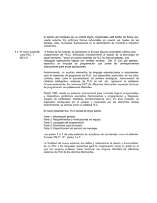 El diseño del hardware de un control lógico programable está hecho de forma que
pueda soportar los entornos típicos industriales en cuanto los niveles de las
señales, calor, humedad, fluctuaciones en la alimentación de corriente e impactos
mecánicos.
1.4 El nuevo estándar A finales de los setenta, se plantearon en Europa algunos estándares válidos para
para PLC, 1 programación de PLCs, enfocados principalmente al estado de la tecnología en
IEC131 aquel momento. Tenían en cuenta sistemas de PLC no interconectados, que
realizaban operaciones lógicas con señales binarias. DIN 19 239, por ejemplo,
especifica un lenguaje de programación que posee las correspondientes
instrucciones para estas aplicaciones.
Anteriormente, no existían elementos de lenguaje estandarizados ni equivalentes
para el desarrollo de programas de PLC. Los desarrollos aparecidos en los años
ochenta, tales como el procesamiento de señales analógicas, interconexión de
módulos inteligentes, sistemas de PLC en red, etc., agravaron el problema.
Consecuentemente, los sistemas PLC de diferentes fabricantes requerían técnicas
de programación completamente diferentes.
Desde 1992, existe un estándar internacional para controles lógicos programables
y dispositivos periféricos asociados (herramientas y programación y diagnosis,
equipos de verificación, interfaces hombre-máquina, etc.). En este contexto, un
dispositivo configurado por el usuario y compuesto por los elementos citados
anteriormente, se conoce como un sistema PLC.
El nuevo estándar IEC 1131 consta de cinco partes:
Parte 1: Información general
Parte 2: Requerimientos y verificaciones del equipo
Parte 3: Lenguajes de programación
Parte 4: Directrices para el usuario
Parte 5: Especificación del servicio de mensajes
Las partes 1 a 3 de este estándar se adoptaron sin enmiendas como el estándar
Europeo EN 61 131, partes 1 a 3.
La finalidad del nuevo estándar era definir y estandarizar el diseño y funcionalidad
de un PLC y los lenguajes requeridos para la programación hasta un grado en el
que los usuarios pudieran hacer funcionar sin ninguna dificultad los diferentes
sistemas de PLC de los distintos fabricantes.
 