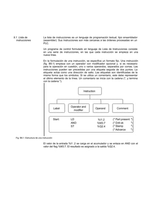 9.1 Lista de La lista de instrucciones es un lenguaje de programación textual, tipo ensamblador
instrucciones (assembler). Sus instrucciones son más cercanas a las órdenes procesadas en un
PLC.
Un programa de control formulado en lenguaje de Lista de Instrucciones consiste
en una serie de instrucciones, en las que cada instrucción se empieza en una
nueva línea.
En la formulación de una instrucción, se especifica un formato fijo. Una instrucción
(fig. B9.1) empieza con un operador con modificador opcional y, si es necesario
para la operación en cuestión, uno o varios operandos, separados por comas. Las
instrucciones pueden ser precedidas por una etiqueta seguida de dos puntos. La
etiqueta actúa como una dirección de salto. Las etiquetas son identificadas de la
misma forma que los símbolos. Si se utiliza un comentario, este debe representar
el último elemento de la línea. Un comentario se inicia con la cadena (*, y termina
con la cadena *).
Fig. B9.1: Estructura de una instrucción
El valor de la entrada %l1 .2 se carga en el acumulador y se enlaza en AND con el
valor del flag %M3.7. El resultado es asignado a la salida %Q2.4.
 