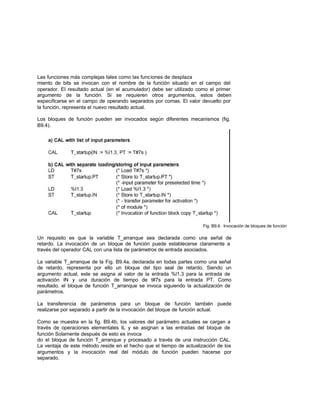 Las funciones más complejas tales como las funciones de desplaza
miento de bits se invocan con el nombre de la función situado en el campo del
operador. El resultado actual (en el acumulador) debe ser utilizado como el primer
argumento de la función. Si se requieren otros argumentos, estos deben
especificarse en el campo de operando separados por comas. El valor devuelto por
la función, representa el nuevo resultado actual.
Los bloques de función pueden ser invocados según diferentes mecanismos (fig.
B9.4).
Fig. B9.4: Invocación de bloques de función
Un requisito es que la variable T_arranque sea declarada como una señal de
retardo. La invocación de un bloque de función puede establecerse claramente a
través del operador CAL con una lista de parámetros de entrada asociados.
La variable T_arranque de la Fig. B9.4a, declarada en todas partes como una señal
de retardo, representa por ello un bloque del tipo seal de retardo. Siendo un
argumento actual, este se asigna al valor de la entrada %l1.3 para la entrada de
activación IN y una duración de tiempo de t#7s para la entrada PT. Como
resultado, el bloque de función T_arranque se invoca siguiendo la actualización de
parámetros.
La transferencia de parámetros para un bloque de función también puede
realizarse por separado a partir de la invocación del bloque de función actual.
Como se muestra en la fig. B9.4b, los valores del parámetro actuales se cargan a
través de operaciones elementales IL y se asignan a las entradas del bloque de
función Solamente después de esto es invoca
do el bloque de función T_arranque y procesado a través de una instrucción CAL.
La ventaja de este método reside en el hecho que el tiempo de actualización de los
argumentos y la invocación real del módulo de función pueden hacerse por
separado.
 