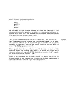 Lo que sigue son ejemplos de expresiones:
SIN(X)
4*COS(Y)
A<=B
A+B+C
La evaluación de una expresión consiste en aplicar los operadores a ¡OS
operandos, en donde los operadores se evalúan en una secuencia definida por su
prioridad en la tabla B10.1. Un operador con una prioridad mayor es evaluado
antes que un operador con una prioridad inferior.
A, B, y C son variables del tipo de dato INT; A sume el valor 1, B el valor 2 y C el Ejemplo
valor 3. La evaluación de la expresión A+B*C proporciona el valor 7. Si se desea
una secuencia diferente que la especificada por la prioridad, ello es posible
utilizando los paréntesis. Utilizando los valores numéricos descritos antes, la
expresión (A+B)*C proporciona el valor 9.
Si un operador tiene dos operandos, el operando de más a la izquierda debe
evaluarse primero. La expresión SIN(X)*COS(Y) se evalúa por lo tanto en la
secuencia: cálculo de la expresión SIN(X), cálculo de la expresión COS(Y), seguida
por el cálculo del producto SIN(X) y COS(Y).
Como se ha demostrado en el párrafo anterior, una función sólo puede ser
invocada dentro de una expresión. La invocación es formulada especificando el
nombre de la función y la lista de argumentos entre paréntesis.
 