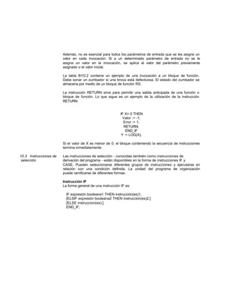 Además, no es esencial para todos los parámetros de entrada que se les asigne un
valor en cada invocación. Si a un determinado parámetro de entrada no se le
asigna un valor en la invocación, se aplica el valor del parámetro previamente
asignado o el valor inicial.
La tabla B1O.2 contiene un ejemplo de una invocación a un bloque de función.
Debe sonar un zumbador si una broca está defectuosa. El estado del zumbador se
almacena por medio de un bloque de función RS.
La instrucción RETURN sirve para permitir una salida anticipada de una función o
bloque de función. Lo que sigue es un ejemplo de la utilización de la instrucción
RETURN:
IF X< 0 THEN
Valor := -1;
Error := 1;
RETURN;
END_IF
Y := LOG(X);
Si el valor de X es menor de 0, el bloque conteniendo la secuencia de instrucciones
termina inmediatamente.
10.3 Instrucciones de Las instrucciones de selección - conocidas también como instrucciones de
selección derivación del programa - están disponibles en la forma de instrucciones IF y
CASE. Pueden seleccionarse diferentes grupos de instrucciones y ejecutarse en
relación con una condición definida. La unidad del programa de organización
puede ramificarse de diferentes formas.
Instrucción IF
La forma general de una instrucción IF es:
IF expresión booleana1 THEN instrucción(es)1;
[ELSIF expresión booleana2 THEN instrucción(es)2;]
[ELSE instruccion(es);]
END_lF;
 