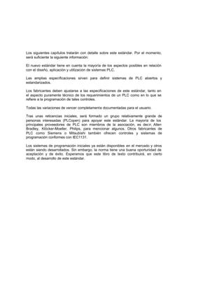 Los siguientes capítulos tratarán con detalle sobre este estándar. Por el momento,
será suficiente la siguiente información:
El nuevo estándar tiene en cuenta la mayoría de los aspectos posibles en relación
con el diseño, aplicación y utilización de sistemas PLC.
Las amplias específicaciones sirven para definir sistemas de PLC abiertos y
estandarizados.
Los fabricantes deben ajustarse a las especificaciones de este estándar, tanto en
el aspecto puramente técnico de los requerimientos de un PLC como en lo que se
refiere a la programación de tales controles.
Todas las variaciones de vencer completamente documentadas para el usuario.
Tras unas reticencias iniciales, será formado un grupo relativamente grande de
personas interesadas (PLCopen) para apoyar este estándar. La mayoría de los
principales proveedores de PLC son miembros de la asociación, es decir, Allen
Bradley, Klöcker-Moeller, Philips, para mencionar algunos. Otros fabricantes de
PLC como Siemens o Mitsubishi también ofrecen controles y sistemas de
programación conformes con IEC1131.
Los sistemas de programación iniciales ya están disponibles en el mercado y otros
están siendo desarrollados. Sin embargo, la norma tiene una buena oportunidad de
aceptación y de éxito. Esperamos que este libro de texto contribuirá, en cierto
modo, al desarrollo de este estándar.
 
