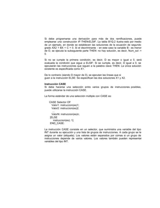Si debe programarse una derivación para más de dos ramificaciones, puede
emplearse una construcción IF-THEN-ELSIF. La tabla B1Q.2 ilustra esto por medio
de un ejemplo, en donde se establecen las soluciones de la ecuación de segundo
grado AX2 + BX + C = 0. Si el discriminante - en este caso la variable B - es menor
de O, se ejecuta la subsiguiente parte THEN: no hay solución, es decir, Num_sol :=
0.
Si no se cumple la primera condición, es decir, D es mayor o igual a 0, será
evaluada la condición que sigue a ELSIF: Si se cumple, es decir, D igual a 0, se
ejecutarán las instrucciones que siguen a la palabra clave THEN: La única solución
existente es especificada como X1.
De lo contrario (siendo D mayor de 0), se ejecutan las líneas que si
guen a la instrucción ELSE: Se especifican las dos soluciones X1 y X2.
Instrucción CASE
Si debe hacerse una selección entre varios grupos de instrucciones posibles,
puede utilizarse la instrucción CASE.
La forma estándar de una selección múltiple con CASE es:
CASE Selector OF
Valor1: instruccion(es)1;
Valor2: instruccion(es)2;
...
ValorN: instruccion(es)n;
[ELSE
instruccion(es); 1]
END_CASE:
La instrucción CASE consiste en un selector, que suministra una variable del tipo
INT durante su ejecución y una lista de grupos de instrucciones. A cada grupo se le
asigna un valor (etiqueta). Los valores están separados por comas si un grupo de
instrucciones depende de varios valores. Los valores también pueden representar
variables del tipo INT.
 