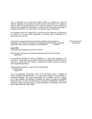 Con la evaluación de la instrucción CASE, primero se determina el valor del
selector, seguido por la ejecución del primer grupo de instrucciones a los cuales se
aplica el valor del selector calculado. Sin el valor del selector no está contenido en
ninguno de los grupos de instrucciones, se ejecutan las instrucciones que siguen a
la palabra clave ELSE. Si no hay ELSE, no se ejecuta ninguna instrucción.
En el ejemplo dado en la tabla B10.2, el texto para una instrucción se selecciona
en relación con el valor medido disponible. Los valores para la selección de la
instrucción son el tipo INT.
A menudo es necesario ejecutar instrucciones repetidas veces (bucles de 10.4 Instrucciones
programa). Si el número de repeticiones ha sido previamente definido, se utiliza el de iteración
bucle FOR, de lo contrario se utiliza en bucle REPEAT o el WHILE.
Bucle FOR
La representación estándar para el bucle FOR es:
FOR Variable:= Expresión TO expresion [expresion BY] DO instruccion(es);
END_FOR;
La denominada variable de control se establece a un valor inicial específico y se
incrementa a cada bucle que se ejecuta hasta que la variable de control alcanza el
valor de la variable final. Por lo tanto, un simple bucle FOR se ejecuta de acuerdo
con el siguiente mecanismo:
FOR variable de recuento:= valor inicial TO valor final DO
Instruccion (es);
END_FOR
Si no se especifican incrementos, como se ha formulado arriba, la variable de
control aumenta automáticamente en 1 a cada bucle completo. Si se necesita un
incremento diferente, esto puede especificarse por la palabra clave BY, seguida
por el valor deseado. Sin embargo, la variable de control no puede ser cambiada
dentro del bucle - es decir, las instrucciones se ejecutan repetidamente. Además, la
variable de control, el valor inicial y el valor final deben ser expresiones del mismo
tipo de dato entero (INT, SINT, DINT>.
 