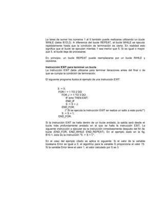 La tarea de sumar los números 1 al 5 también puede realizarse utilizando un bucle
WHILE (tabla B1O.2). A diferencia del bucle REPEAT, el bucle WHILE se ejecuta
repetidamente hasta que la condición de terminación es cierta. En realidad esto
significa que el bucle se ejecutan mientas 1 sea menor que 5. Si es igual o mayor
que 5, el bucle deja de procesarse.
En principio, un bucle REPEAT puede reemplazarse por un bucle WHILE y
viceversa.
Instrucción EXIT para terminar un bucle
La instrucción EXIT debe utilizarse para terminar iteraciones antes del final o de
que se cumpla la condición de terminación.
El siguiente programa ilustra el ejemplo de una instrucción EXIT:
S := 0;
FOR l := 1 TO 2 DO
FOR J := 1 TO 3 DO
IF error THEN EXIT;
END_IF
S := S + J;
END_FOR;
(* Si se ejecuta la instrucción EXIT se realiza un salto a este punto*')
S := S + 1;
END_FOR;
Si la instrucción EXIT se halla dentro de un bucle anidado, la salida será desde el
bucle más profundamente anidado en el que se halla la instrucción EXIT. La
siguiente instrucción a ejecutar es la instrucción inmediatamente después del fin de
bucle (END_FOR, END_WHILE END_REPEAT). En el ejemplo dado en la fig,
B10.1, esta es la instrucción "S := S + I;".
En el caso del ejemplo citado se aplica lo siguiente: Si el valor de la variable
booleana Error es igual a 0, el algoritmo para la variable S proporciona el valor 15.
Si la variable Error tiene el valor 1, el valor calculado por S es 3.
 