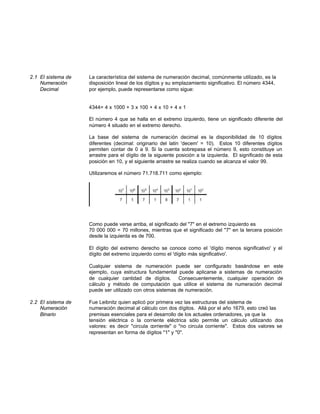 2.1 El sistema de La característica del sistema de numeración decimal, comúnmente utilizado, es la
Numeración disposición lineal de los dígitos y su emplazamiento significativo. El número 4344,
Decimal por ejemplo, puede representarse como sigue:
4344= 4 x 1000 + 3 x 100 + 4 x 10 + 4 x 1
El número 4 que se halla en el extremo izquierdo, tiene un significado diferente del
número 4 situado en el extremo derecho.
La base del sistema de numeración decimal es la disponibilidad de 10 dígitos
diferentes (decimal: originario del latin 'decem' = 10). Estos 10 diferentes dígitos
permiten contar de 0 a 9. Si la cuenta sobrepasa el número 9, esto constituye un
arrastre para el dígito de la siguiente posición a la izquierda. El significado de esta
posición en 10, y el siguiente arrastre se realiza cuando se alcanza el valor 99.
Utilizaremos el número 71.718.711 como ejemplo:
Como puede verse arriba, el significado del "7" en el extremo izquierdo es
70 000 000 = 70 millones, mientras que el significado del "7" en la tercera posición
desde la izquierda es de 700.
El dígito del extremo derecho se conoce como el 'dígito menos significativo' y el
dígito del extremo izquierdo como el 'dígito más significativo'.
Cualquier sistema de numeración puede ser configurado basándose en este
ejemplo, cuya estructura fundamental puede aplicarse a sistemas de numeración
de cualquier cantidad de dígitos. Consecuentemente, cualquier operación de
cálculo y método de computación que utilice el sistema de numeración decimal
puede ser utilizado con otros sistemas de numeración.
2.2 El sistema de Fue Leibnitz quien aplicó por primera vez las estructuras del sistema de
Numeración numeración decimal al cálculo con dos dígitos. Allá por el año 1679, esto creó las
Binario premisas esenciales para el desarrollo de los actuales ordenadores, ya que la
tensión eléctrica o la corriente eléctrica sólo permite un cálculo utilizando dos
valores: es decir "circula corriente" o "no circula corriente". Estos dos valores se
representan en forma de dígitos "1" y "0".
 