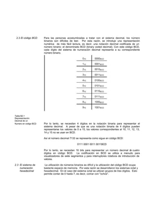 2.3 El código BCD Para las personas acostumbradas a tratar con el sistema decimal, los número
binarios son difíciles de leer. Por esta razón, se introdujo una representación
numérica de más fácil lectura, es decir, una notación decimal codificada de un
número binario: el denominado BCD (binary coded decimal). Con este código BCD,
cada dígito del sistema de numeración decimal representa a su correspondiente
número binario.
Tabla B2.1
Representación
Decimal de un
Numero en código BCD Por lo tanto, se necesitan 4 dígitos en la notación binaria para representar el
sistema decimal. A pesar de que es una notación binaria de 4 dígitos pueden
representarse los valores de 0 a 15, los valores correspondientes al 10, 11, 12, 13,
14 y 15 no se usan en BCD.
Así el número decimal 7133 se representa como sigue en código BCD:
0111 0001 0011 0011BCD
Por lo tanto, se necesitan 16 bits para representar un número decimal de cuatro
dígitos en código BCD. La codificación en BCD se utiliza a menudo para
visualizadores de siete segmentos y para interruptores rotativos de introducción de
valores.
2.3 El sistema de La utilización de números binarios es difícil y la utilización del código BCD ocupa
numeración bastante espacio de memoria. Por esta razón se desarrollaron los sistemas octal y
hexadecimal hexadecimal. En el caso del sistema octal se utilizan grupos de tres dígitos. Esto
permite contar de 0 hasta 7, es decir, contar con "ochos".
 