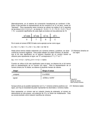 Alternativamente, en el sistema de numeración hexadecimal se combinan 4 bits.
Estos 4 bits permiten la representación de los números 0 al 15, es decir, contar en
"dieciseis". Para representar estos números se utilizan los dígitos 0 al 9, seguidos
de las letras A, B, C, D, E y F, en donde A = 10, B = 11, C = 12, D = 13, E = 14 y F
= 15. La posición significativa de cada dígito se evalúa con las potencias de 16.
Por lo tanto el número 87BC16 dado como ejemplo se lee como sigue:
8 x 163 + 7 x 162 + 11 x 161 + 12 x 160 = 34 748 10
Hasta ahora hemos tratado solamente con números enteros y positivos, sin tener 2.5 Números binarios en
cuenta los números negativos. Para poder trabajar con estos números, se decidió con signo
que el bit más significativo en el extremo izquierdo de un número binario se
utilizaría para representar el signo: así "0" corresponde al "+" y "1" al "-".
Así, 1111 11112 = -12710 y 0111 11112 = +12810
Cuando se utiliza el bit más significativo para el signo, se dispone de un bit menos
para la representación de un número con signo. Para la representación de un
número binario de 16 dígitos, se obtiene el siguiente margen de valores:
Tabla B2.2
Rango de valores
Para números binarios
Aunque ahora ya es posible representar con 0 y 1 números enteros positivos con 2.6 Números reales
signo, aún hay la necesidad de poder representar los decimales o números reales.
Para representar un número real en notación binaria de ordenador, el número se
descompone en dos grupos, una potencia de 10 y un factor de multiplicación. Esto
se conoce también como notación científica de números.
 