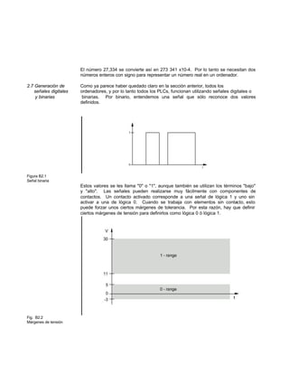 El número 27,334 se convierte así en 273 341 x10-4. Por lo tanto se necesitan dos
números enteros con signo para representar un número real en un ordenador.
2.7 Generación de Como ya parece haber quedado claro en la sección anterior, todos los
señales digitales ordenadores, y por lo tanto todos los PLCs, funcionan utilizando señales digitales o
y binarias binarias. Por binario, entendemos una señal que sólo reconoce dos valores
definidos.
Figura B2.1
Señal binaria
Estos valores se les llama "0" o "1", aunque también se utilizan los términos "bajo"
y "alto". Las señales pueden realizarse muy fácilmente con componentes de
contactos. Un contacto activado corresponde a una señal de lógica 1 y uno sin
activar a una de lógica 0. Cuando se trabaja con elementos sin contacto, esto
puede forzar unos ciertos márgenes de tolerancia. Por esta razón, hay que definir
ciertos márgenes de tensión para definirlos como lógica 0 ó lógica 1.
Fig. B2.2
Márgenes de tensión
 