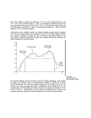 IEC 1131-2 define un margen de valores de -3 V a 5 V como señal de lógica 0, y de
11 V a 30 V como señal de lógica 1. Esto es de obligado cumplimiento para PLCs
cuya tecnología deba seguir la norma IEC 1131-2. En la práctica existen tensiones
muy parecidas para lógica 0 y lógica 1: Ampliamente usadas son: -30V a +5V para
lógica 0 y +13V a +30V para lógica 1.
A diferencia de las señales binarias, las señales digitales pueden asumir cualquier
valor. Se les conoce también como etapas de valor. Así, una señal digital se define
por cualquier cantidad de etapas de valor. El cambio entre estas etapas no es
secuencial. La siguiente ilustración muestra tres posibles métodos de convertir una
señal analógica en una señal digital.
Figura B2.3
Conversión de una
Señal análoga a digital
Las señales digitales pueden formarse a partir de señales analógicas. Este método
se utiliza, por ejemplo, para el procesamiento analógico a través de un PLC.
Consecuentemente, una señal de entrada analógica en el margen de 0 a 10V se
reduce a una serie de etapas de valores. Dependiendo de la calidad del PLC y de
la resolución, la señal digital será capaz de operar en etapas de valores de 0,1V,
0,01V ó 0,001V. Naturalmente, en este caso se seleccionaría el margen más
pequeño para poder reproducir la señal analógica con la mayor precisión posible.
 