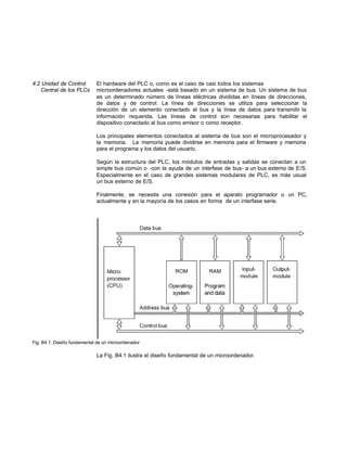 4.2 Unidad de Control El hardware del PLC o, como es el caso de casi todos los sistemas
Central de los PLCs microordenadores actuales -está basado en un sistema de bus. Un sistema de bus
es un determinado número de líneas eléctricas divididas en líneas de direcciones,
de datos y de control. La línea de direcciones se utiliza para seleccionar la
dirección de un elemento conectado al bus y la línea de datos para transmitir la
información requerida. Las líneas de control son necesarias para habilitar el
dispositivo conectado al bus como emisor o como receptor.
Los principales elementos conectados al sistema de bus son el microprocesador y
la memoria. La memoria puede dividirse en memoria para el firmware y memoria
para el programa y los datos del usuario.
Según la estructura del PLC, los módulos de entradas y salidas se conectan a un
simple bus común o -con la ayuda de un interfase de bus- a un bus externo de E/S.
Especialmente en el caso de grandes sistemas modulares de PLC, es más usual
un bus externo de E/S.
Finalmente, se necesita una conexión para el aparato programador o un PC,
actualmente y en la mayoría de los casos en forma de un interfase serie.
Fig. B4.1: Diseño fundamental de un microordenador
La Fig. B4.1 ilustra el diseño fundamental de un microordenador.
 