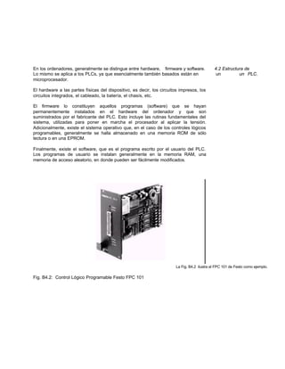 En los ordenadores, generalmente se distingue entre hardware, firmware y software. 4.2 Estructura de
Lo mismo se aplica a los PLCs, ya que esencialmente también basados están en un un PLC.
microprocesador.
El hardware a las partes físicas del dispositivo, es decir, los circuitos impresos, los
circuitos integrados, el cableado, la batería, el chasís, etc.
El firmware lo constituyen aquellos programas (software) que se hayan
permanentemente instalados en el hardware del ordenador y que son
suministrados por el fabricante del PLC. Esto incluye las rutinas fundamentales del
sistema, utilizadas para poner en marcha el procesador al aplicar la tensión.
Adicionalmente, existe el sistema operativo que, en el caso de los controles lógicos
programables, generalmente se halla almacenado en una memoria ROM de sólo
lectura o en una EPROM.
Finalmente, existe el software, que es el programa escrito por el usuario del PLC.
Los programas de usuario se instalan generalmente en la memoria RAM, una
memoria de acceso aleatorio, en donde pueden ser fácilmente modificados.
La Fig. B4.2 ilustra el FPC 101 de Festo como ejemplo.
Fig. B4.2: Control Lógico Programable Festo FPC 101
 