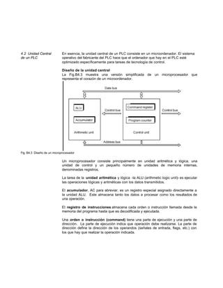 4.2 Unidad Central En esencia, la unidad central de un PLC consiste en un microordenador. El sistema
de un PLC operativo del fabricante del PLC hace que el ordenador que hay en el PLC esté
optimizado específicamente para tareas de tecnología de control.
Diseño de la unidad central
La Fig.B4.3 muestra una versión simplificada de un microprocesador que
representa el corazón de un microordenador.
Fig. B4.3 Diseño de un microprocesador
Un microprocesador consiste principalmente en unidad aritmética y lógica, una
unidad de control y un pequeño número de unidades de memoria internas,
denominadas registros.
La tarea de la unidad aritmética y lógica -la ALU (arithmetic logic unit)- es ejecutar
las operaciones lógicas y aritméticas con los datos transmitidos.
El acumulador, AC para abreviar, es un registro especial asignado directamente a
la unidad ALU. Este almacena tanto los datos a procesar como los resultados de
una operación.
El registro de instrucciones almacena cada orden o instrucción llamada desde la
memoria del programa hasta que es decodificada y ejecutada.
Una orden o instrucción (command) tiene una parte de ejecución y una parte de
dirección. La parte de ejecución indica que operación debe realizarse. La parte de
dirección define la dirección de los operandos (señales de entrada, flags, etc.) con
los que hay que realizar la operación indicada.
 