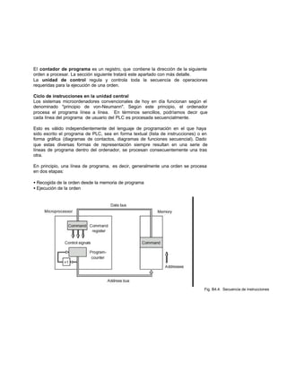El contador de programa es un registro, que contiene la dirección de la siguiente
orden a procesar. La sección siguiente tratará este apartado con más detalle.
La unidad de control regula y controla toda la secuencia de operaciones
requeridas para la ejecución de una orden.
Ciclo de instrucciones en la unidad central
Los sistemas microordenadores convencionales de hoy en día funcionan según el
denominado "principio de von-Neumann". Según este principio, el ordenador
procesa el programa línea a línea. En términos sencillos, podríamos decir que
cada línea del programa de usuario del PLC es procesada secuencialmente.
Esto es válido independientemente del lenguaje de programación en el que haya
sido escrito el programa de PLC, sea en forma textual (lista de instrucciones) o en
forma gráfica (diagramas de contactos, diagramas de funciones secuencial). Dado
que estas diversas formas de representación siempre resultan en una serie de
líneas de programa dentro del ordenador, se procesan consecuentemente una tras
otra.
En principio, una línea de programa, es decir, generalmente una orden se procesa
en dos etapas:
• Recogida de la orden desde la memoria de programa
• Ejecución de la orden
Fig. B4.4: Secuencia de instrucciones
 