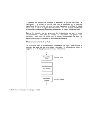 El contenido del contador de programa es transferido al bus de direcciones. A
continuación, la unidad de control hace que la instrucción en la dirección
especificada de la memoria del programa sea depositada en el bus de datos.
Desde aquí, se lee en el registro de instrucciones. Una vez ha sido decodificada,
la unidad de control genera una secuencia de señales de control para su ejecución.
Durante la ejecución de un programa, las instrucciones se van a buscar
secuencialmente. Para ello se necesita un mecanismo que permita esta
secuencia. Esta tarea se realiza por un simple incrementador, es decir, un
elemento de habilitación de pasos en el contador de programa.
Modo de funcionamiento de un PLC
Los programas para el procesamiento convencional de datos, generalmente se
procesan una sola vez, de arriba abajo y terminan. A diferencia de estos, el
programa de un PLC es procesado continua y cíclicamente.
Fig. B4.5: Procesamiento cíclico de un programa de PLC
 