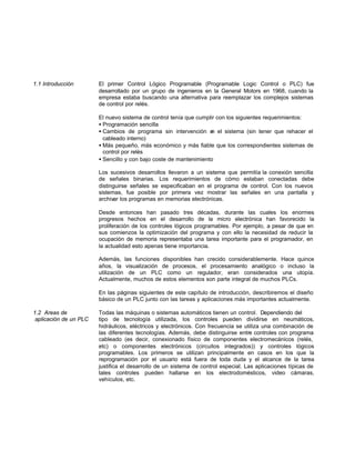 1.1 Introducción El primer Control Lógico Programable (Programable Logic Control o PLC) fue
desarrollado por un grupo de ingenieros en la General Motors en 1968, cuando la
empresa estaba buscando una alternativa para reemplazar los complejos sistemas
de control por relés.
El nuevo sistema de control tenía que cumplir con los siguientes requerimientos:
• Programación sencilla
• Cambios de programa sin intervención en el sistema (sin tener que rehacer el
cableado interno)
• Más pequeño, más económico y más fiable que los correspondientes sistemas de
control por relés
• Sencillo y con bajo coste de mantenimiento
Los sucesivos desarrollos llevaron a un sistema que permitía la conexión sencilla
de señales binarias. Los requerimientos de cómo estaban conectadas debe
distinguirse señales se especificaban en el programa de control. Con los nuevos
sistemas, fue posible por primera vez mostrar las señales en una pantalla y
archivar los programas en memorias electrónicas.
Desde entonces han pasado tres décadas, durante las cuales los enormes
progresos hechos en el desarrollo de la micro electrónica han favorecido la
proliferación de los controles lógicos programables. Por ejemplo, a pesar de que en
sus comienzos la optimización del programa y con ello la necesidad de reducir la
ocupación de memoria representaba una tarea importante para el programador, en
la actualidad esto apenas tiene importancia.
Además, las funciones disponibles han crecido considerablemente. Hace quince
años, la visualización de procesos, el procesamiento analógico o incluso la
utilización de un PLC como un regulador, eran considerados una utopía.
Actualmente, muchos de estos elementos son parte integral de muchos PLCs.
En las páginas siguientes de este capítulo de introducción, describiremos el diseño
básico de un PLC junto con las tareas y aplicaciones más importantes actualmente.
1.2 Areas de Todas las máquinas o sistemas automáticos tienen un control. Dependiendo del
aplicación de un PLC tipo de tecnología utilizada, los controles pueden dividirse en neumáticos,
hidráulicos, eléctricos y electrónicos. Con frecuencia se utiliza una combinación de
las diferentes tecnologías. Además, debe distinguirse entre controles con programa
cableado (es decir, conexionado físico de componentes electromecánicos (relés,
etc) o componentes electrónicos (circuitos integrados)) y controles lógicos
programables. Los primeros se utilizan principalmente en casos en los que la
reprogramación por el usuario está fuera de toda duda y el alcance de la tarea
justifica el desarrollo de un sistema de control especial. Las aplicaciones típicas de
tales controles pueden hallarse en los electrodomésticos, video cámaras,
vehículos, etc.
 