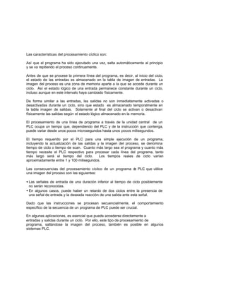 Las características del procesamiento cíclico son:
Así que el programa ha sido ejecutado una vez, salta automáticamente al principio
y se va repitiendo el proceso continuamente.
Antes de que se procese la primera línea del programa, es decir, al inicio del ciclo,
el estado de las entradas es almacenado en la tabla de imagen de entradas. La
imagen del proceso es una zona de memoria aparte a la que se accede durante un
ciclo. Así el estado lógico de una entrada permanece constante durante un ciclo,
incluso aunque en este intervalo haya cambiado físicamente.
De forma similar a las entradas, las salidas no son inmediatamente activadas o
desactivadas durante un ciclo, sino que estado es almacenado temporalmente en
la tabla imagen de salidas. Solamente al final del ciclo se activan o desactivan
físicamente las salidas según el estado lógico almacenado en la memoria.
El procesamiento de una línea de programa a través de la unidad central de un
PLC ocupa un tiempo que, dependiendo del PLC y de la instrucción que contenga,
puede variar desde unos pocos microsegundos hasta unos pocos milisegundos.
El tiempo requerido por el PLC para una simple ejecución de un programa,
incluyendo la actualización de las salidas y la imagen del proceso, se denomina
tiempo de ciclo o tiempo de scan. Cuanto más largo sea el programa y cuanto más
tiempo necesite el PLC respectivo para procesar cada línea del programa, tanto
más largo será el tiempo del ciclo. Los tiempos reales de ciclo varían
aproximadamente entre 1 y 100 milisegundos.
Las consecuencias del procesamiento cíclico de un programa de PLC que utilice
una imagen del proceso son las siguientes:
• Las señales de entrada de una duración inferior al tiempo de ciclo posiblemente
no serán reconocidas.
• En algunos casos, puede haber un retardo de dos ciclos entre la presencia de
una señal de entrada y la deseada reacción de una salida ante esta señal.
Dado que las instrucciones se procesan secuencialmente, el comportamiento
específico de la secuencia de un programa de PLC puede ser crucial.
En algunas aplicaciones, es esencial que pueda accederse directamente a
entradas y salidas durante un ciclo. Por ello, este tipo de procesamiento de
programa, saltándose la imagen del proceso, también es posible en algunos
sistemas PLC.
 