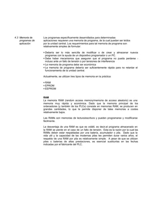 4.3 Memoria de Los programas específicamente desarrollados para determinadas
programas de aplicaciones requieren una memoria de programa, de la cual puedan ser leídos
aplicación por la unidad central. Los requerimientos para tal memoria de programa son
relativamente simples de formular:
• Debería ser lo más sencilla de modificar o de crear y almacenar nuevos
programas con la ayuda de un dispositivo programador o un PC.
• Debe haber mecanismos que aseguren que el programa no pueda perderse -
incluso ante un fallo de tensión o por tensiones de interferencia
• La memoria de programa debe ser económica
• La memoria de programa debería ser suficientemente rápida para no retardar el
funcionamiento de la unidad central.
Actualmente, se utilizan tres tipos de memoria en la práctica:
• RAM
• EPROM
• EEPROM
RAM
La memoria RAM (random access memory/memoria de acceso aleatorio) es una
memoria muy rápida y económica. Dado que la memoria principal de los
ordenadores (y también de los PLCs) consiste en memorias RAM, se producen en
grandes cantidades, lo que le permite disponer de tales memorias a costes
relativamente bajos.
Las RAMs son memorias de lectura/escritura y pueden programarse y modificarse
fácilmente.
La desventaja de una RAM es que es volátil, es decir,el programa almacenado en
la RAM se pierde en el caso de un fallo de tensión. Esta es la razón por la cual las
RAMs deben estar respaldadas por una batería, acumulador o pila. Dado que la
vida util y la capacidad de las modernas pilas les permiten durar varios años, el
respaldo de una RAM por pila es relativamente simple. A pesar de que se utilizan
pilas o baterias de altas prestaciones, es esencial sustituirlas en las fechas
indicadas por el fabricante del PLC.
 