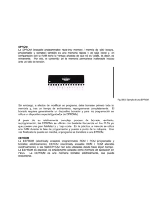 EPROM
La EPROM (erasable programmable read-only memory / memria de sólo lectura,
programable y borrable) también es una memoria rápida y de bajo coste y, en
comparación con la RAM tiene la ventaja añadida de que no es volátil, es decir, es
remanente. Por ello, el contenido de la memoria permanece inalterable incluso
ante un fallo de tensión.
Fig. B4.6: Ejemplo de una EPROM
Sin embargo, a efectos de modificar un programa, debe borrarse primero toda la
memoria y, tras un tiempo de enfriamiento, reprogramarse completamente. El
borrado requiere generalmente un dispositivo borrador y para su programación se
utiliza un dispositivo especial (grabador de EPROMs).
A pesar de su relativamente complejo proceso de borrado, -enfriado-,
reprogramación, las EPROMs se utilizan con bastante frecuencia en los PLCs ya
que poseen una gran fiabilidad y u bajo coste. En la práctica, a menudo se utiliza
una RAM durante la fase de programación y puesta a punto de la máquina. Una
vez finalizada la puesta en marcha, el programa se transfiere a una EPROM.
EEPROM
La EEPROM (electrically erasable programmable ROM / ROM programable y
borrable eléctricamente), EEROM (electrically erasable ROM / ROM alterable
eléctricamente) o las flash-EPROM han sido utilizadas desde hace algún tiempo.
La EEPROM es especial, es ampliamente utilizada como memoria de aplicación en
PLCs. La EEPROM es una memoria borrable eléctricamente, que puede
reescribirse.
 