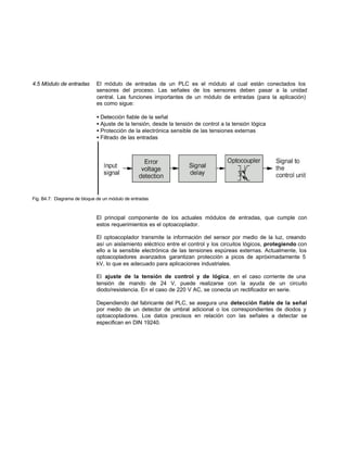4.5 Módulo de entradas El módulo de entradas de un PLC es el módulo al cual están conectados los
sensores del proceso. Las señales de los sensores deben pasar a la unidad
central. Las funciones importantes de un módulo de entradas (para la aplicación)
es como sigue:
• Detección fiable de la señal
• Ajuste de la tensión, desde la tensión de control a la tensión lógica
• Protección de la electrónica sensible de las tensiones externas
• Filtrado de las entradas
Fig. B4.7: Diagrama de bloque de un módulo de entradas
El principal componente de los actuales módulos de entradas, que cumple con
estos requerimientos es el optoacoplador.
El optoacoplador transmite la información del sensor por medio de la luz, creando
así un aislamiento eléctrico entre el control y los circuitos lógicos, protegiendo con
ello a la sensible electrónica de las tensiones espúreas externas. Actualmente, los
optoacopladores avanzados garantizan protección a picos de apróximadamente 5
kV, lo que es adecuado para aplicaciones industriales.
El ajuste de la tensión de control y de lógica, en el caso corriente de una
tensión de mando de 24 V, puede realizarse con la ayuda de un circuito
diodo/resistencia. En el caso de 220 V AC, se conecta un rectificador en serie.
Dependiendo del fabricante del PLC, se asegura una detección fiable de la señal
por medio de un detector de umbral adicional o los correspondientes de diodos y
optoacopladores. Los datos precisos en relación con las señales a detectar se
especifican en DIN 19240.
 