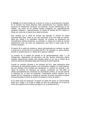 El filtrado de la señal emitida por el sensor es crítica en automatización industrial.
En la industria, las líneas eléctricas están generalmente muy cargadas debido a
tensiones de interferencia inductivas, que producen muchas interferencias en las
señales. Las líneas de las señales pueden protegerse con apantallamientos,
canaletas metálicas o, alternativamente, el módulo de entrada del PLC realiza un
filtrado por medio de un retardo de la señal de entrada.
Esto necesita que la señal de entrada sea aplicada un periodo de tiempo
suficientemente largo, antes de que sea reconocida como una señal de entrada.
Dado que, debido a su naturaleza inductiva, los impulsos de interferencia son
principalmente señales transitorias, es suficiente un retardo de la señal de entrada
relativamente corto, del orden de milisegundos, para filtrar la mayor parte de los
impulsos parásitos.
El retardo de la señal de entrada se realiza principalmente por hardware, es decir,
a través de un circuito RC en la entrada del PLC. Sin embargo, en casos aislados,
también es posible producir un retardo de la señal por software.
La duración de un retardo de entrada es de apróximadamente entre 1 y 20
milisegundos -dependiendo del fabricante y del tipo. Muchos fabricantes ofrecen
entradas especialmente rápidas para aquellas tareas en las que el retardo de la
señal de entrada es demasiado largo para reconocer la señal requerida.
Cuando se conectan sensores a las entradas del PLC, debe distinguirse entre
conexiones de conmutación positiva y de conmutación negativa. En otras palabras,
hay que distinguir entre entradas que representan un consumo de corriente o una
fuente de corriente. En Alemania, por ejemplo, cumpliendo con VDI 2880, se
utilizan principalmente las conexiones de conmutación positiva, ya que ello permite
la utilización de un tierra de protección. Conmutación positiva significa que la
entrada del PLC representa un drenaje de corriente. El sensor suministra la tensión
de funcionamiento o tensión de control a la entrada en forma de señal-1.
Si se utiliza tierra de protección, la tensión de salida del sensor es cortocircuitada
hacia los 0 voltios o se funde el fusible en caso de cortocircuito en la línea de
señal. Esto significa que se aplica una lógica 0 en la entrada del PLC.
 