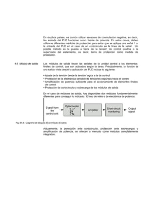 En muchos países, es común utilizar sensores de conmutación negativa, es decir,
las entrada del PLC funcionan como fuente de potencia. En estos casos, deben
utilizarse diferentes medidas de protección para evitar que se aplique una señal 1 a
la entrada del PLC en el caso de un cortocircuito en la línea de la señal. Un
posible método es la puesta a tierra de la tensión de control positiva o la
supervisión del aislamiento, es decir, tierra de protección como medida de
protección.
4.6 Módulo de salida Los módulos de salida llevan las señales de la unidad central a los elementos
finales de control, que son activados según la tarea. Principalmente, la función de
una salida -vista desde la aplicación del PLC incluye lo siguiente:
• Ajuste de la tensión desde la tensión lógica a la de control
• Protección de la electrónica sensible de tensiones espúreas hacia el control
• Amplificación de potencia suficiente para el accionamiento de elementos finales
de control
• Protección de cortocircuito y sobrecarga de los módulos de salida
En el caso de módulos de salida, hay disponibles dos métodos fundamentalmente
diferentes para conseguir lo indicado: El uso de relés o de electrónica de potencia.
Fig. B4.8: Diagrama de bloques de un módulo de salida
Actualmente, la protección ante cortocircuito, protección ante sobrecargas y
amplificación de potencia, se ofrecen a menudo como módulos completamente
integrados.
 