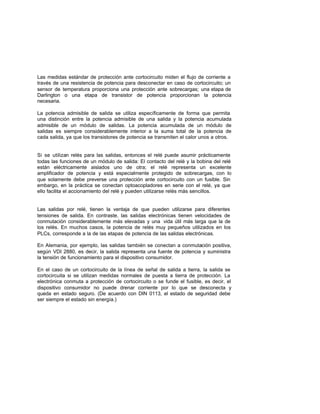 Las medidas estándar de protección ante cortocircuito miden el flujo de corriente a
través de una resistencia de potencia para desconectar en caso de cortocircuito; un
sensor de temperatura proporciona una protección ante sobrecargas; una etapa de
Darlington o una etapa de transistor de potencia proporcionan la potencia
necesaria.
La potencia admisible de salida se utiliza específicamente de forma que permita
una distinción entre la potencia admisible de una salida y la potencia acumulada
admisible de un módulo de salidas. La potencia acumulada de un módulo de
salidas es siempre considerablemente interior a la suma total de la potencia de
cada salida, ya que los transistores de potencia se transmiten el calor unos a otros.
Si se utilizan relés para las salidas, entonces el relé puede asumir prácticamente
todas las funciones de un módulo de salida: El contacto del relé y la bobina del relé
están eléctricamente aislados uno de otra; el relé representa un excelente
amplificador de potencia y está especialmente protegido de sobrecargas, con lo
que solamente debe preverse una protección ante cortocircuito con un fusible. Sin
embargo, en la práctica se conectan optoacopladores en serie con el relé, ya que
ello facilita el accionamiento del relé y pueden utilizarse relés más sencillos.
Las salidas por relé, tienen la ventaja de que pueden utilizarse para diferentes
tensiones de salida. En contraste, las salidas electrónicas tienen velocidades de
conmutación considerablemente más elevadas y una vida útil más larga que la de
los relés. En muchos casos, la potencia de relés muy pequeños utilizados en los
PLCs, corresponde a la de las etapas de potencia de las salidas electrónicas.
En Alemania, por ejemplo, las salidas también se conectan a conmutación positiva,
según VDI 2880, es decir, la salida representa una fuente de potencia y suministra
la tensión de funcionamiento para el dispositivo consumidor.
En el caso de un cortocircuito de la línea de señal de salida a tierra, la salida se
cortocircuita si se utilizan medidas normales de puesta a tierra de protección. La
electrónica conmuta a protección de cortocircuito o se funde el fusible, es decir, el
dispositivo consumidor no puede drenar corriente por lo que se desconecta y
queda en estado seguro. (De acuerdo con DIN 0113, el estado de seguridad debe
ser siempre el estado sin energía.)
 