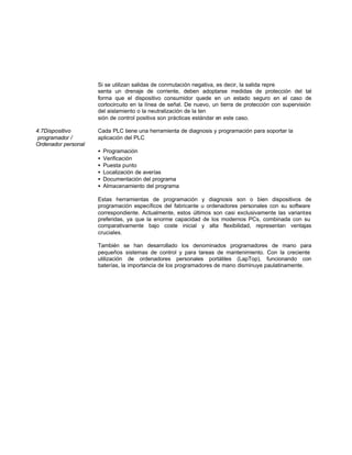 Si se utilizan salidas de conmutación negativa, es decir, la salida repre
senta un drenaje de corriente, deben adoptarse medidas de protección del tal
forma que el dispositivo consumidor quede en un estado seguro en el caso de
cortocircuito en la línea de señal. De nuevo, un tierra de protección con supervisión
del aislamiento o la neutralización de la ten
sión de control positiva son prácticas estándar en este caso.
4.7Dispositivo Cada PLC tiene una herramienta de diagnosis y programación para soportar la
programador / aplicación del PLC
Ordenador personal
• Programación
• Verificación
• Puesta punto
• Localización de averías
• Documentación del programa
• Almacenamiento del programa
Estas herramientas de programación y diagnosis son o bien dispositivos de
programación específicos del fabricante u ordenadores personales con su software
correspondiente. Actualmente, estos últimos son casi exclusivamente las variantes
preferidas, ya que la enorme capacidad de los modernos PCs, combinada con su
comparativamente bajo coste inicial y alta flexibilidad, representan ventajas
cruciales.
También se han desarrollado los denominados programadores de mano para
pequeños sistemas de control y para tareas de mantenimiento. Con la creciente
utilización de ordenadores personales portátiles (LapTop), funcionando con
baterías, la importancia de los programadores de mano disminuye paulatinamente.
 