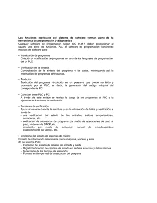 Las funciones esenciales del sistema de software forman parte de la
herramienta de programación y diagnostico
Cualquier software de programación según IEC 1131-1 deben proporcionar al
usuario una serie de funciones. Así, el software de programación comprende
módulos de software para:
• Introducción de programas
Creación y modificación de programas en uno de los lenguajes de programación
del un PLC
• Verificación de la sintaxis
Comprobación de la sintaxis del programa y los datos, minimizando así la
introducción de programas defectuosos.
• Traductor
Traducción del programa introducido en un programa que puede ser leído y
procesado por el PLC, es decir, la generación del código máquina del
correspondiente PC.
• Conexión entre PLC y PC
A través de este enlace se realiza la carga de los programas al PLC y la
ejecución de funciones de verificación
• Funciones de verificación
Ayuda al usuario durante la escritura y en la eliminación de fallos y verificación a
través de:
- una verificación del estado de las entradas, salidas temporizadores,
contadores, etc.
- verificación de secuencias de programa por medio de operaciones de paso a
paso, órdenes de STOP, etc.
- simulación por medio de activación manual de entradas/salidas,
establecimiento de valores, etc.
• Indicación del estado de sistemas de control
Emisión de información relacionada con la máquina, proceso y esta
do del sistema PLC:
- Indicación de. estado de señales de entrada y salida
- Registro/indicación de cambios de estado en señales externas y datos internos
- Supervisión de los tiempos de ejecución
- Formato en tiempo real de la ejecución del programa
 