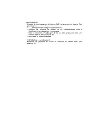 • Documentación
Creación de una descripción del sistema PLO y el programa del usuario. Esto
consiste en:
- - Descripción de la configuración del hardware
- Impresión del programa de usuario con los correspondientes datos e
identificadores para las señales y comentarios
- Lista de referencias cruzadas para todos los datos procesados tales como
entradas, salidas, temporizadores, etc.
- Descripción de las modificaciones
• Archivado del programa de usuario
Protección del programa de usuario en memorias no volátiles tales como
EPROM, etc.
 
