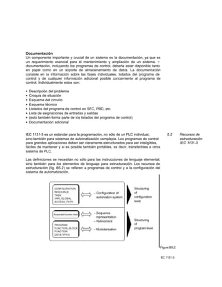 Documentación
Un componente importante y crucial de un sistema es la documentación, ya que es
un requerimiento esencial para el mantenimiento y ampliación de un sistema. ~
documentación, incluyendo los programas de control, deberla estar disponible tanto
en papel como en un soporte de almacenamiento de datos. La documentación
consiste en la información sobre las fases individuales, listados del programa de
control y de cualquier información adicional posible concerniente al programa de
control. Individualmente estos son:
• Descripción del problema
• Croquis de situación
• Esquema del circuito
• Esquema técnico
• Listados del programa de control en SFC, PBD, etc.
• Lista de asignaciones de entradas y salidas
• (esto también forma parte de los listados del programa de control)
• Documentación adicional
IEC 1131-3 es un estándar para la programación, no sólo de un PLC individual, 5.2 Recursos de
sino también para sistemas de automatización complejos. Los programas de control estructuración
para grandes aplicaciones deben ser claramente estructurados para ser inteligibles, IEC 1131-3
fáciles de mantener y si es posible también portátiles, es decir, transferibles a otros
sistema de PLC.
Las definiciones se necesitan no sólo para las instrucciones de lenguaje elemental,
sino también para los elementos de lenguaje para estructuración. Los recursos de
estructuración (fig. B5.2) se refieren a programas de control y a la configuración del
sistema de automatización.
Figura B5.2:
EC 1131-3
 
