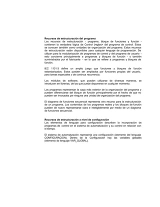 Recursos de estructuración del programa
Los recursos de estructuración - programa, bloque de funciones y función -
contienen la verdadera lógica de Control (reglas> del programa de control. Estos
se conocen también como unidades de organización del programa. Estos recursos
de estructuración están disponibles para cualquier lenguaje de programación. Se
utilizan para la modularización de programas de control y del programa de usuario -
esto concierne principalmente a programas y bloques de función - o también
suministrados por el fabricante - en lo que se refiere a programas y bloques de
función.
IEC 1131-3 define un amplio juego que funciones y bloques de función
estandarizados. Estos pueden ser ampliados por funciones propias del usuario,
para tareas especiales o de continua recurrencia.
Los módulos de software, que pueden utilizarse de diversas maneras, se
introducen en librerías, de las que puede disponerse en cualquier momento.
Los programas representan la capa más exterior de la organización del programa y
pueden diferenciarse del bloque de función principalmente por el hecho de que no
pueden ser invocados por ninguna otra unidad de organización del programa.
El diagrama de funciones secuencial representa otro recurso para la estructuración
de un programa. Los contenidos de los programas reales y los bloques de función
pueden de nuevo representarse clara e inteligiblemente por medio de un diagrama
de funciones secuencial.
Recursos de estructuración a nivel de configuración
Los elementos de lenguaje para configuración describen la incorporación de
programas de control en el sistema de automatización y su control en relación con
el tiempo.
El sistema de automatización representa una configuración (elemento del lenguaje
CONFIGURACION). Dentro de la Configuración hay las variables globales
(elemento de lenguaje VAR_GLOBAL).
 