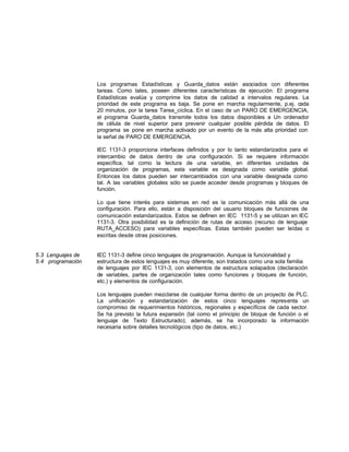 Los programas Estadísticas y Guarda_datos están asociados con diferentes
tareas. Como tales, poseen diferentes características de ejecución. El programa
Estadísticas evalúa y comprime los datos de calidad a intervalos regulares. La
prioridad de este programa es baja. Se pone en marcha regularmente, p.ej. cada
20 minutos, por la tarea Tarea_cíclica. En el caso de un PARO DE EMERGENCIA,
el programa Guarda_datos transmite todos los datos disponibles a Un ordenador
de célula de nivel superior para prevenir cualquier posible pérdida de datos. El
programa se pone en marcha activado por un evento de la más alta prioridad con
la señal de PARO DE EMERGENCIA.
IEC 1131-3 proporciona interfaces definidos y por lo tanto estandarizados para el
intercambio de datos dentro de una configuración. Si se requiere información
específica, tal como la lectura de una variable, en diferentes unidades de
organización de programas, esta variable es designada como variable global.
Entonces los datos pueden ser intercambiados con una variable designada como
tal. A las variables globales sólo se puede acceder desde programas y bloques de
función.
Lo que tiene interés para sistemas en red es la comunicación más allá de una
configuración. Para ello, están a disposición del usuario bloques de funciones de
comunicación estandarizados. Estos se definen en IEC 1131-5 y se utilizan en lEC
1131-3. Otra posibilidad es la definición de rutas de acceso (recurso de lenguaje
RUTA_ACCESO) para variables específicas. Estas también pueden ser leídas o
escritas desde otras posiciones.
5.3 Lenguajes de IEC 1131-3 define cinco lenguajes de programación. Aunque la funcionalidad y
5.4 programación estructura de estos lenguajes es muy diferente, son tratados como una sola familia
de lenguajes por IEC 1131-3, con elementos de estructura solapados (declaración
de variables, partes de organización tales como funciones y bloques de función,
etc.) y elementos de configuración.
Los lenguajes pueden mezclarse de cualquier forma dentro de un proyecto de PLC.
La unificación y estandarización de estos cinco lenguajes representa un
compromiso de requerimientos históricos, regionales y específicos de cada sector.
Se ha previsto la futura expansión (tal como el principio de bloque de función o el
lenguaje de Texto Estructurado); además, se ha incorporado la información
necesaria sobre detalles tecnológicos (tipo de datos, etc.)
 
