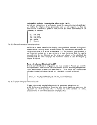 Lista de Instrucciones (Statement list o Instruction List) IL
La lista de instrucciones es un lenguaje textual tipo assembler; caracterizado por
un modelo de máquina simple (procesador con un sólo registro). La lista de
instrucciones se formula a partir de instrucciones de control consistentes en un
operador y un operando.
Fig. B5.6 Ejemplo de lenguaje en lista de instrucciones
En lo que se refiere a filosofía de lenguaje, el diagrama de contactos, el diagrama
de bloques de función y la lista de instrucciones han sido definidos en la forma en
que son utilizados en la actual tecnología de PLC. Sin embargo, están limitados a
las funciones básicas en lo que concierne a sus elementos. Esto los aparta
esencialmente de los dialectos que las empresas utilizan en la actualidad. La
competitividad de estos lenguajes es mantenida debido al uso de bloques y
bloques de función.
Texto estructurado (Structured text) ST
El texto estructurado es un lenguaje de alto nivel basado en Pascal, que consiste
en expresiones e instrucciones. Las instrucciones pueden definirse principalmente
como: Instrucciones de selección, tales como IF...THEN...ELSE, etc, instrucciones
de repetición tales como FOR, WHILE etc. y llamadas a bloques de función.
Fig. B5.7: Ejemplo de lenguaje en texto estructurado
El texto estructurado permite la formulación de numerosas aplicaciones, m
s allá de la pura tecnología de funciones, tales como algoritmos (algoritmos de
regulación de nivel superior, etc.) y manejo de datos (análisis de datos,
procesamiento de estructuras de datos complejas, etc.)
 
