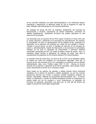 de los controles realizados con relés electromagnéticos o con elementos lógicos
neumáticos o electrónicos; la diferencia reside en que el programa en lugar de
estar 'cableado' está almacenado en una memoria electrónica.
Sin embargo las tareas del PLC se ampliaron rápidamente: las funciones de
temporización y recuento, operaciones de cálculo matemático, conversión de
señales analógicas,etc., representan funciones que pueden ejecutarse en casi
todos los PLCs actuales.
Las demandas que se requieren de los PLCs siguen creciendo al mismo ritmo que
su amplia utilización y desarrollo en la tecnología de automatización. Por ejemplo:
la visualización, es decir, la representación de los estados de las máquinas o la
supervisión de la ejecución del programa por medio de una pantalla o monitor.
También el control directo, es decir, la facilidad de intervenir en los procesos de
control o, alternativamente, impedir tal intervención a las personas no autorizadas.
También se ha visto la necesidad de interconectar y armonizar sistemas
individuales controlados por PLC, por medio de redes o buses de campo. Aquí, un
ordenador master permite la generación de órdenes de mayor nivel para el
procesamiento de programas en los diversos sistemas PLC interconectados.
La conexión entre de varios PLCs, así como la de un PLC con el ordenador máster
se realiza por medio de interfaces de comunicación especiales. Para ello, la
mayoría de los más recientes PLCs son compatibles con sistemas de bus abiertos
estandarizados, tales como Profibus según DIN 19 245. Gracias al enorme
aumento de la potencia y capacidad de los PLCs avanzados, estos pueden incluso
asumir directamente la función de un ordenador máster.
Hacia finales de los setenta, las entradas y salidas binarias fueron finalmente
ampliadas con la adición de entradas y salidas analógicas, ya que hay muchas
aplicaciones técnicas que emiten y requieren señales analógicas (medición de
fuerzas, velocidades, sistemas de posicionado servoneumáticos, etc.). Al mismo
tiempo, la adquisición y emisión de señales analógicas permite la comparación de
valores reales con los de consigna y, como consecuencia, la realización de
funciones de regulación automática; una tarea que va más allá del ámbito que
sugiere el nombre de control lógico programable.
 